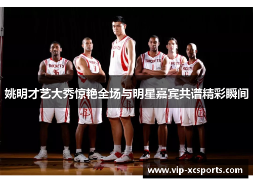 姚明才艺大秀惊艳全场与明星嘉宾共谱精彩瞬间